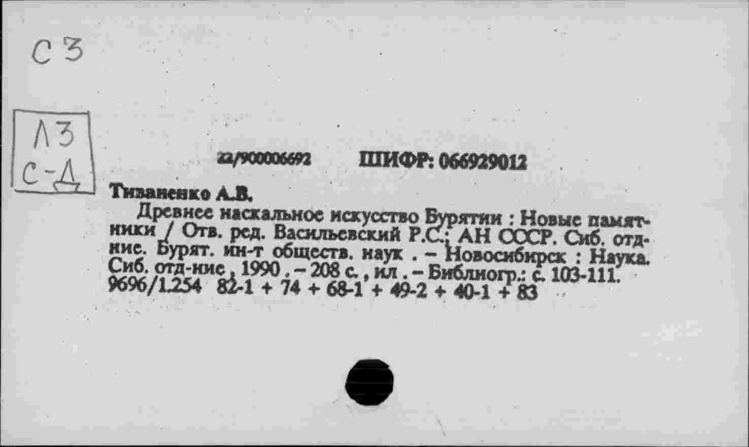 ﻿"АЗІ
ÇjAJ
игткошп ШИФР: 066929012
Тиванеяко АЖ
наскальное искусство Бурятии : Новые памят-
***• Васильевский Р.СЦ АН СССР. Сиб. отд. иие. Ьурят. ин-т обществ, наук . - Новосибирск : Наука.
“ Библиогр.: с. 103-11?**’
9696/1254 82-1 ♦ 74 + 68-1 + 49-2 4- 40-1 + 83